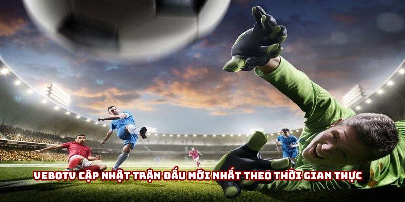 VeboTV cập nhật trận đấu mới nhất theo thời gian thực