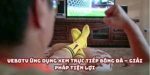 VeboTV ứng dụng xem trực tiếp bóng đá – Giải pháp tiện lợi